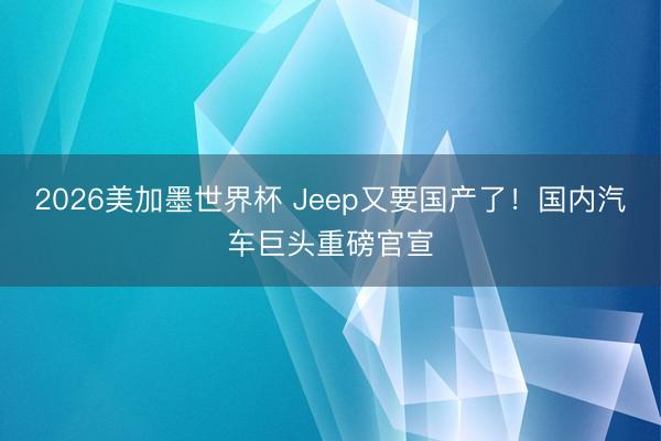 2026美加墨世界杯 Jeep又要国产了！国内汽车巨头重磅官宣