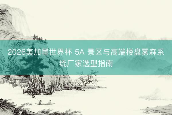 2026美加墨世界杯 5A 景区与高端楼盘雾森系统厂家选型指南