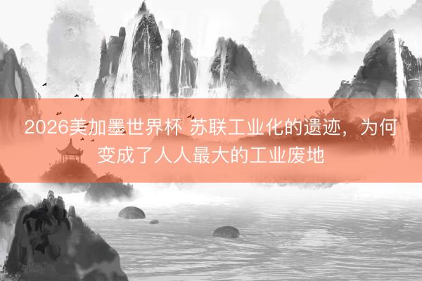 2026美加墨世界杯 苏联工业化的遗迹，为何变成了人人最大的工业废地