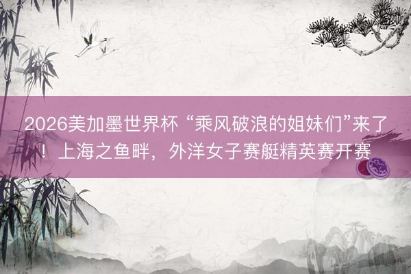 2026美加墨世界杯 “乘风破浪的姐妹们”来了！上海之鱼畔，外洋女子赛艇精英赛开赛