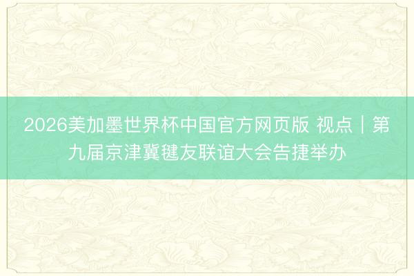 2026美加墨世界杯中国官方网页版 视点｜第九届京津冀毽友联谊大会告捷举办