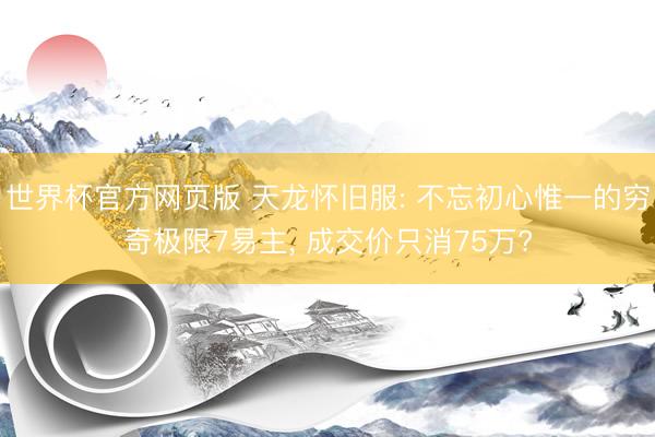 世界杯官方网页版 天龙怀旧服: 不忘初心惟一的穷奇极限7易主， 成交价只消75万?