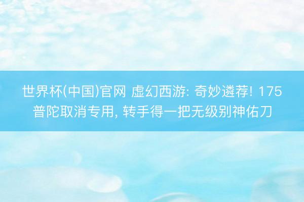 世界杯(中国)官网 虚幻西游: 奇妙遴荐! 175普陀取消专用， 转手得一把无级别神佑刀