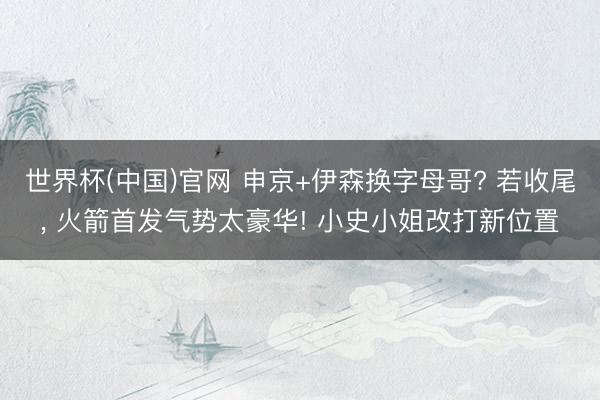 世界杯(中国)官网 申京+伊森换字母哥? 若收尾， 火箭首发气势太豪华! 小史小姐改打新位置