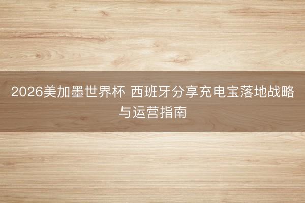 2026美加墨世界杯 西班牙分享充电宝落地战略与运营指南