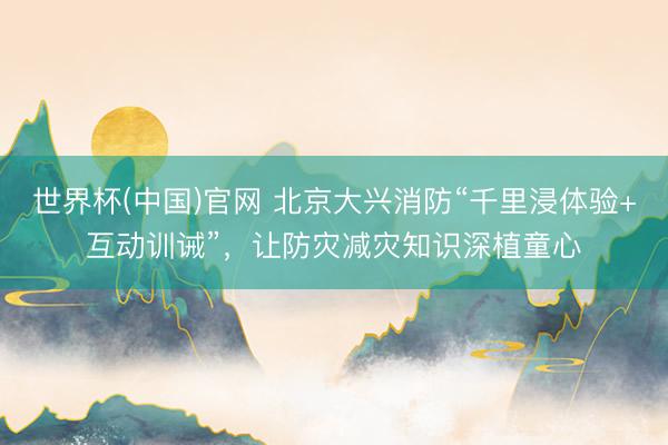 世界杯(中国)官网 北京大兴消防“千里浸体验+互动训诫”，让防灾减灾知识深植童心