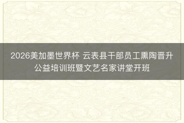 2026美加墨世界杯 云表县干部员工熏陶晋升公益培训班暨文艺名家讲堂开班