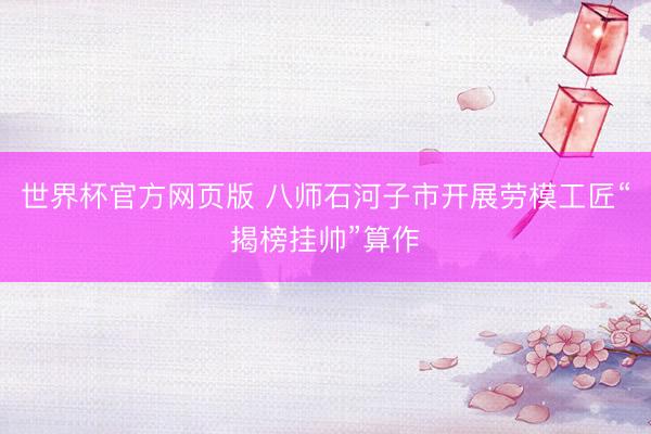 世界杯官方网页版 八师石河子市开展劳模工匠“揭榜挂帅”算作