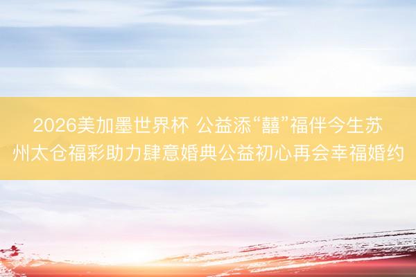 2026美加墨世界杯 公益添“囍”福伴今生苏州太仓福彩助力肆意婚典公益初心再会幸福婚约