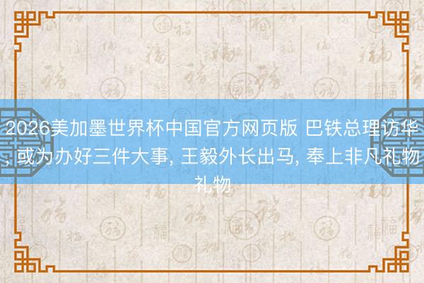 2026美加墨世界杯中国官方网页版 巴铁总理访华， 或为办好三件大事， 王毅外长出马， 奉上非凡礼物