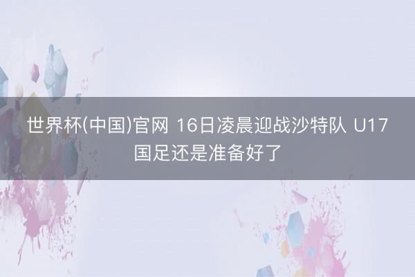 世界杯(中国)官网 16日凌晨迎战沙特队 U17国足还是准备好了