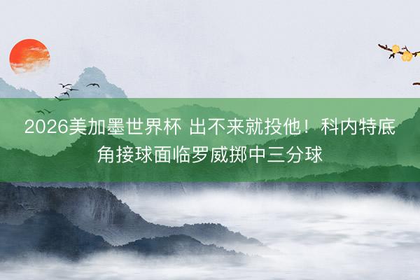 2026美加墨世界杯 出不来就投他！科内特底角接球面临罗威掷中三分球