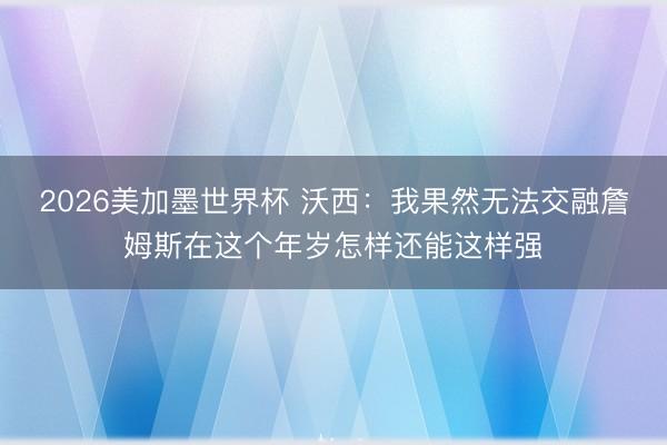 2026美加墨世界杯 沃西：我果然无法交融詹姆斯在这个年岁怎样还能这样强
