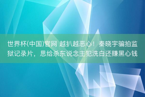 世界杯(中国)官网 越扒越恶心!秦晓宇骗拍监狱记录片,思给杀东说念主犯洗白还赚黑心钱