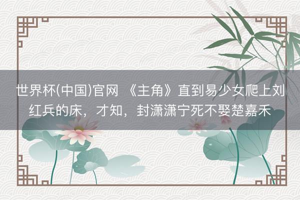 世界杯(中国)官网 《主角》直到易少女爬上刘红兵的床，才知，封潇潇宁死不娶楚嘉禾
