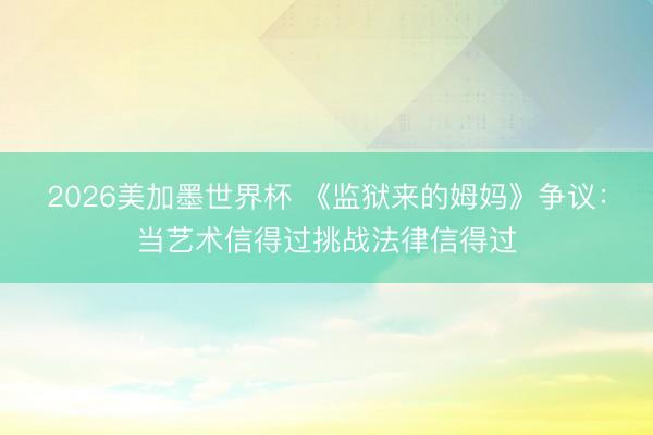 2026美加墨世界杯 《监狱来的姆妈》争议：当艺术信得过挑战法律信得过