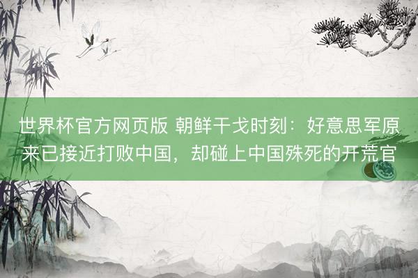 世界杯官方网页版 朝鲜干戈时刻：好意思军原来已接近打败中国，却碰上中国殊死的开荒官