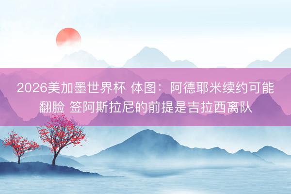 2026美加墨世界杯 体图：阿德耶米续约可能翻脸 签阿斯拉尼的前提是吉拉西离队