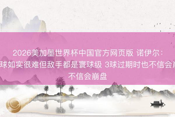 2026美加墨世界杯中国官方网页版 诺伊尔：丢5球如实很难但敌手都是寰球级 3球过期时也不信会崩盘