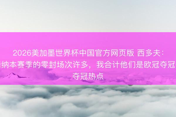 2026美加墨世界杯中国官方网页版 西多夫：阿森纳本赛季的零封场次许多，我合计他们是欧冠夺冠热点