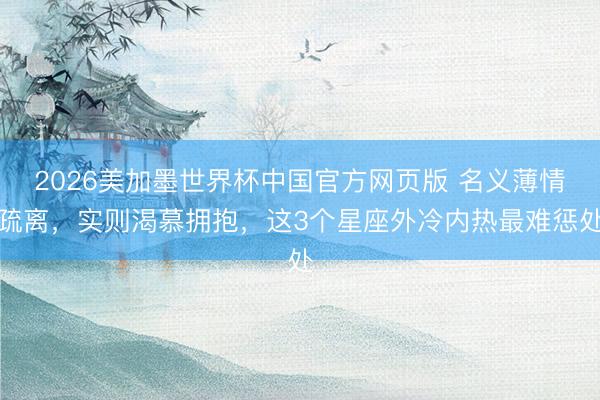 2026美加墨世界杯中国官方网页版 名义薄情疏离，实则渴慕拥抱，这3个星座外冷内热最难惩处