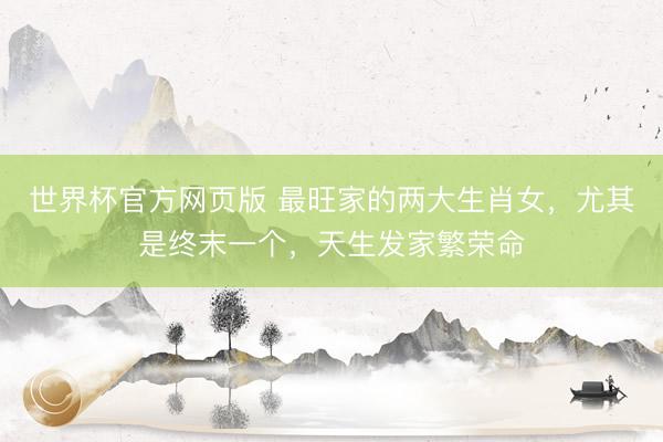 世界杯官方网页版 最旺家的两大生肖女,尤其是终末一个,天生发家繁荣命