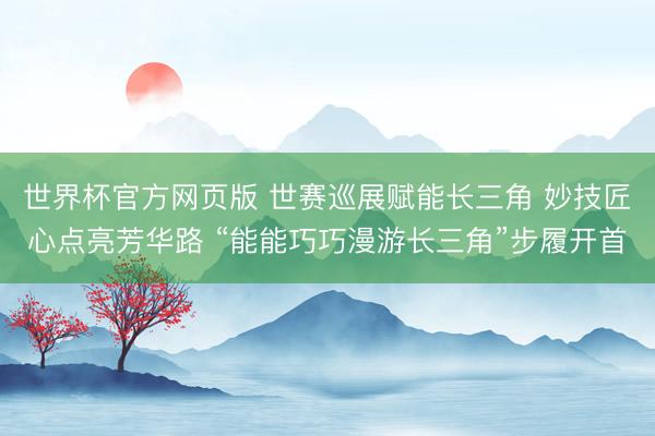世界杯官方网页版 世赛巡展赋能长三角 妙技匠心点亮芳华路 “能能巧巧漫游长三角”步履开首