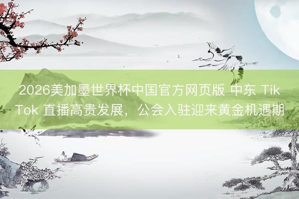 2026美加墨世界杯中国官方网页版 中东 TikTok 直播高贵发展，公会入驻迎来黄金机遇期