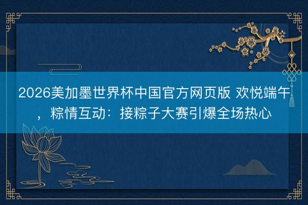 2026美加墨世界杯中国官方网页版 欢悦端午，粽情互动：接粽子大赛引爆全场热心