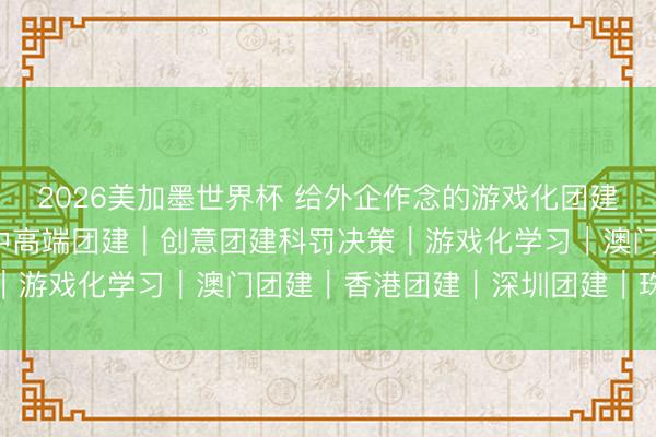 2026美加墨世界杯 给外企作念的游戏化团建｜30个开场当作 ④｜中高端团建｜创意团建科罚决策｜游戏化学习｜澳门团建｜香港团建｜深圳团建｜珠海团建