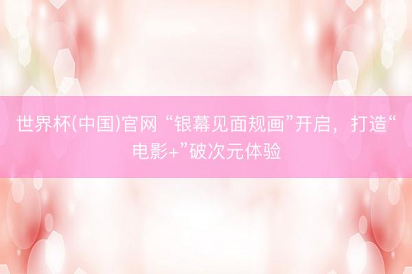 世界杯(中国)官网 “银幕见面规画”开启，打造“电影+”破次元体验