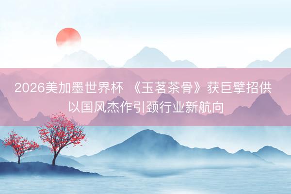2026美加墨世界杯 《玉茗茶骨》获巨擘招供 以国风杰作引颈行业新航向