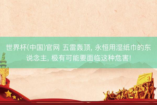 世界杯(中国)官网 五雷轰顶， 永恒用湿纸巾的东说念主， 极有可能要面临这种危害!