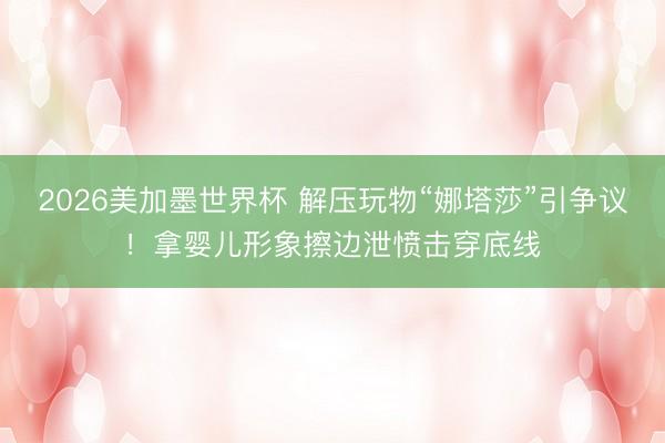 2026美加墨世界杯 解压玩物“娜塔莎”引争议！拿婴儿形象擦边泄愤击穿底线