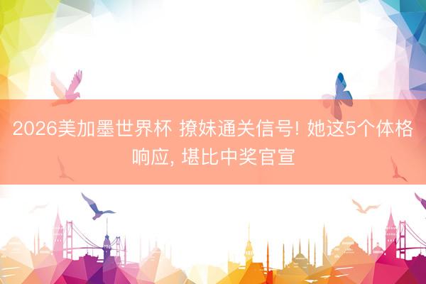2026美加墨世界杯 撩妹通关信号! 她这5个体格响应， 堪比中奖官宣
