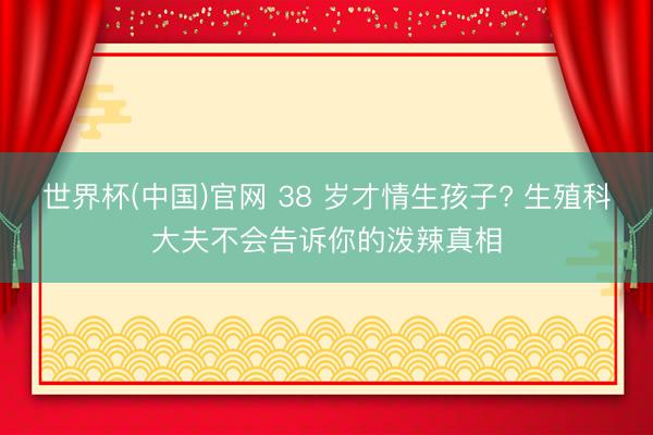 世界杯(中国)官网 38 岁才情生孩子? 生殖科大夫不会告诉你的泼辣真相