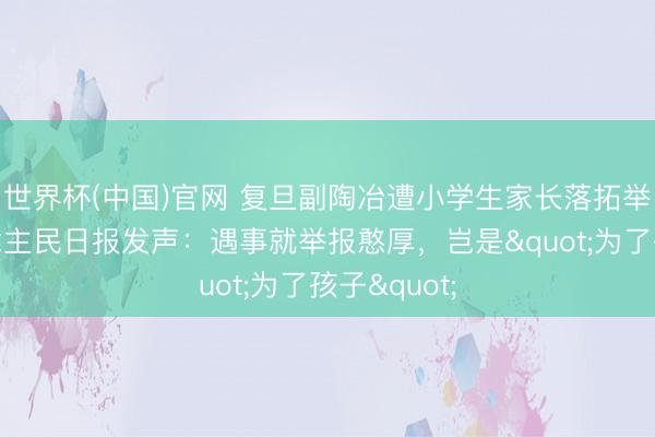 世界杯(中国)官网 复旦副陶冶遭小学生家长落拓举报,东说念主民日报发声:遇事就举报憨厚,岂是"为了孩子"