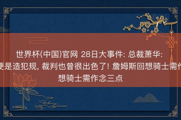 世界杯(中国)官网 28日大事件: 总裁萧华: 没骗到便是造犯规， 裁判也曾很出色了! 詹姆斯回想骑士需作念三点