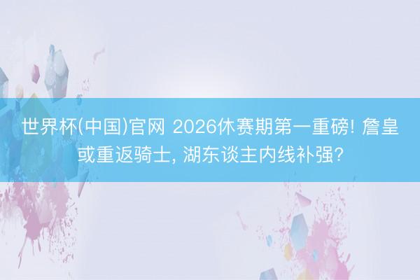 世界杯(中国)官网 2026休赛期第一重磅! 詹皇或重返骑士， 湖东谈主内线补强?