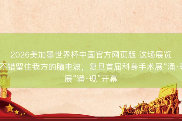 2026美加墨世界杯中国官方网页版 这场展览不雅众不错留住我方的脑电波，复旦首届科身手术展“涌·现”开幕