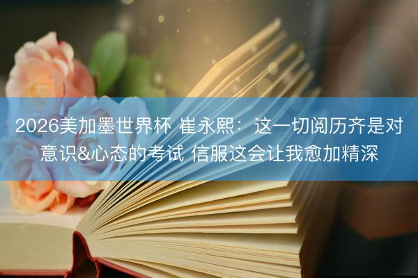 2026美加墨世界杯 崔永熙：这一切阅历齐是对意识&心态的考试 信服这会让我愈加精深
