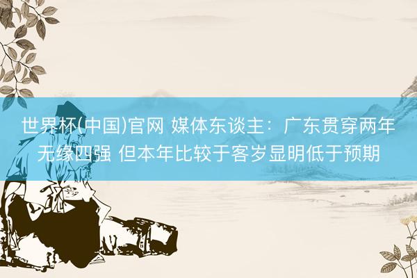世界杯(中国)官网 媒体东谈主：广东贯穿两年无缘四强 但本年比较于客岁显明低于预期