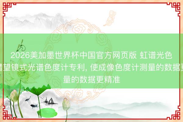 2026美加墨世界杯中国官方网页版 虹谱光色取得潜望镜式光谱色度计专利， 使成像色度计测量的数据更精准
