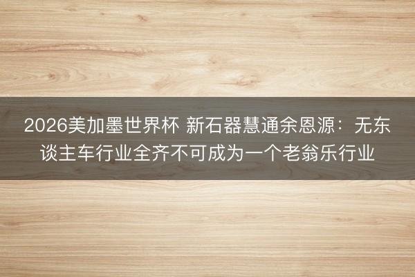 2026美加墨世界杯 新石器慧通余恩源：无东谈主车行业全齐不可成为一个老翁乐行业