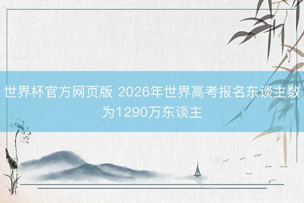 世界杯官方网页版 2026年世界高考报名东谈主数为1290万东谈主