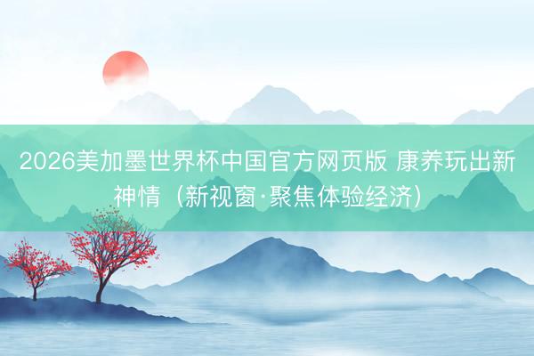 2026美加墨世界杯中国官方网页版 康养玩出新神情（新视窗·聚焦体验经济）