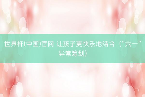 世界杯(中国)官网 让孩子更快乐地结合（“六一”异常筹划）