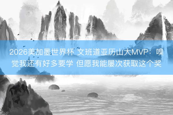 2026美加墨世界杯 文班道亚历山大MVP:嗅觉我还有好多要学 但愿我能屡次获取这个奖