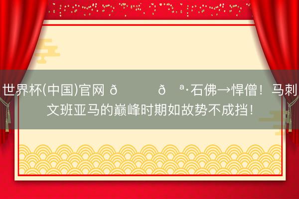 世界杯(中国)官网 🙏🪷石佛→悍僧！马刺文班亚马的巅峰时期如故势不成挡！