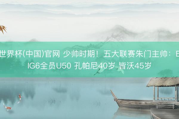 世界杯(中国)官网 少帅时期！五大联赛朱门主帅：BIG6全员U50 孔帕尼40岁 皆沃45岁